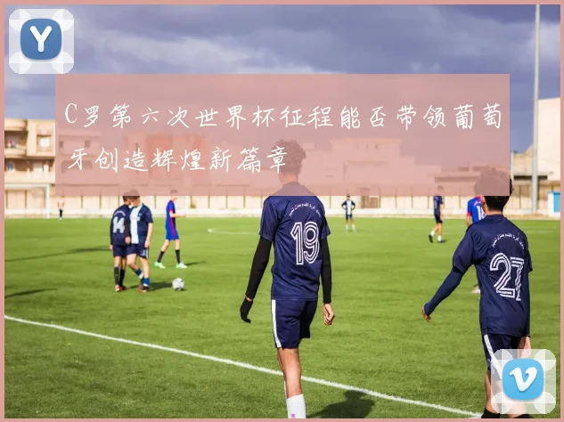 C罗第六次世界杯征程能否带领葡萄牙创造辉煌新篇章