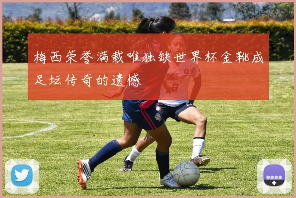 梅西荣誉满载唯独缺世界杯金靴成足坛传奇的遗憾