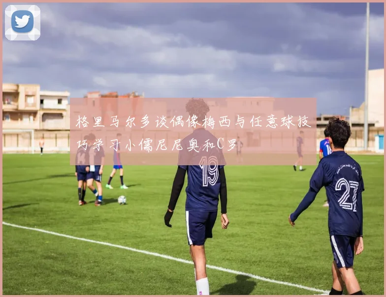 格里马尔多谈偶像梅西与任意球技巧学习小儒尼尼奥和C罗
