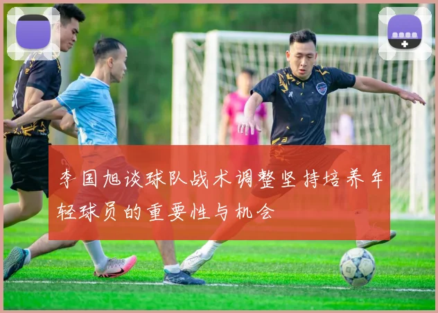 李国旭谈球队战术调整坚持培养年轻球员的重要性与机会