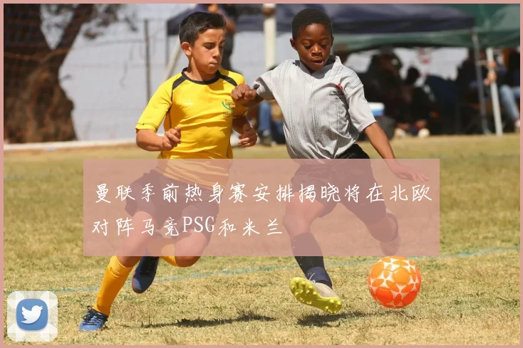 曼联季前热身赛安排揭晓将在北欧对阵马竞PSG和米兰