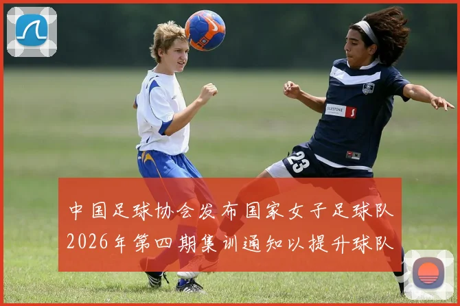 中国足球协会发布国家女子足球队2026年第四期集训通知以提升球队实力和备战水平