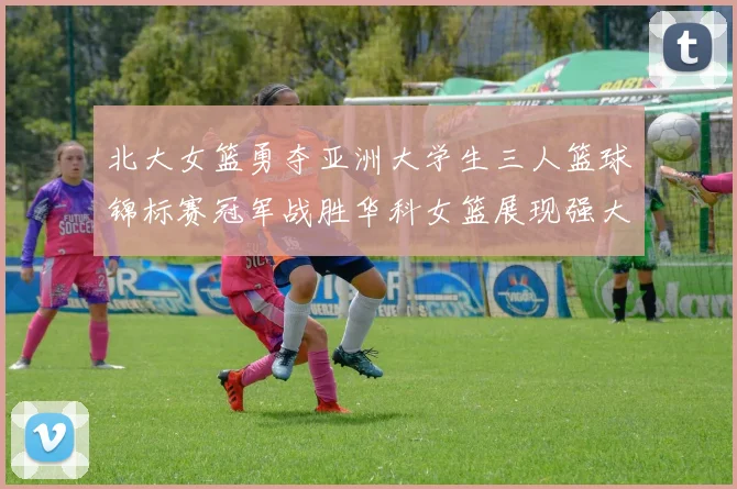 北大女篮勇夺亚洲大学生三人篮球锦标赛冠军战胜华科女篮展现强大实力