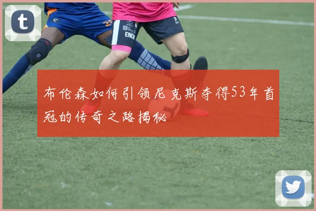 布伦森如何引领尼克斯夺得53年首冠的传奇之路揭秘