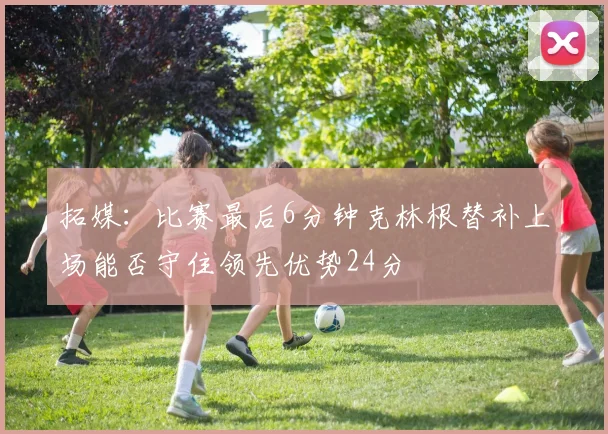 拓媒：比赛最后6分钟克林根替补上场能否守住领先优势24分