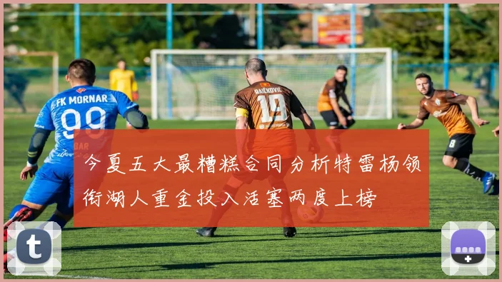 今夏五大最糟糕合同分析特雷杨领衔湖人重金投入活塞两度上榜