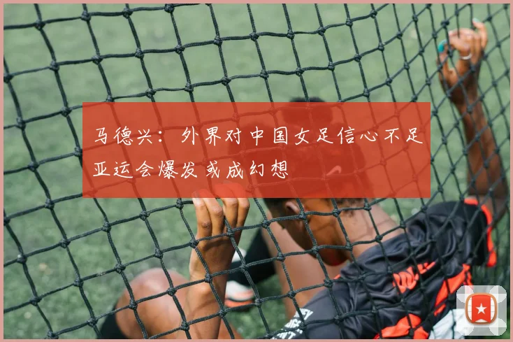 马德兴：外界对中国女足信心不足亚运会爆发或成幻想