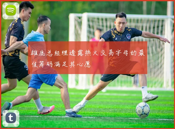 雄鹿总经理透露热火交易字母的最佳筹码满足其心愿