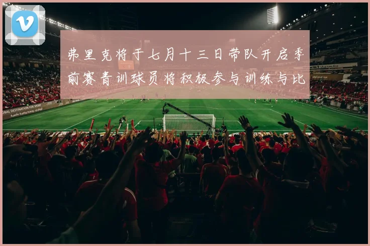 弗里克将于七月十三日带队开启季前赛青训球员将积极参与训练与比赛