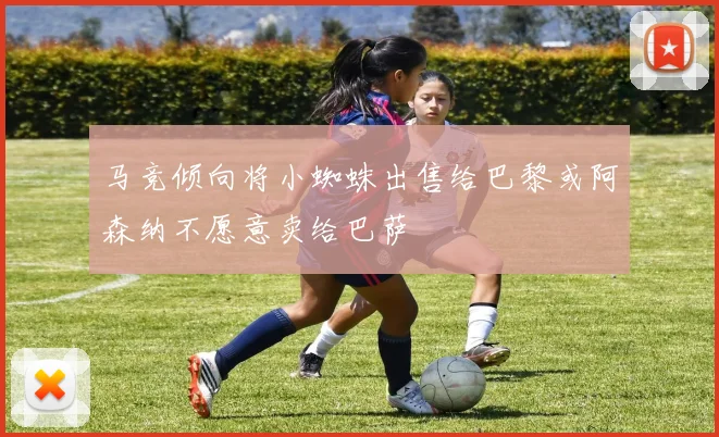 马竞倾向将小蜘蛛出售给巴黎或阿森纳不愿意卖给巴萨