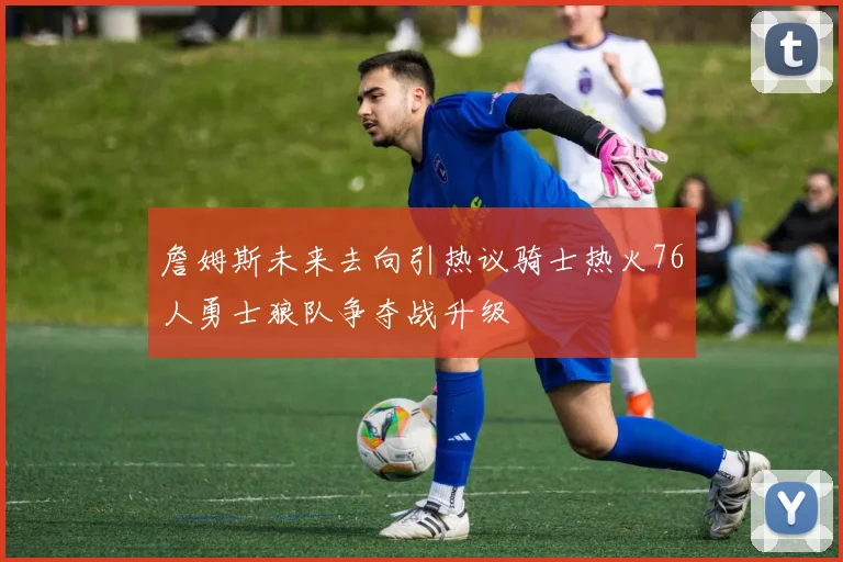 詹姆斯未来去向引热议骑士热火76人勇士狼队争夺战升级