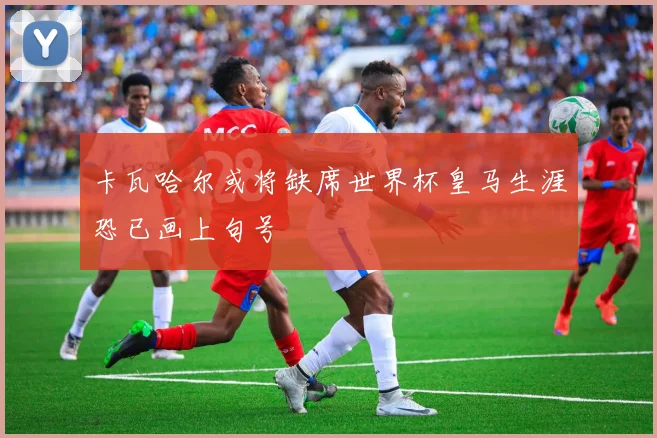 卡瓦哈尔或将缺席世界杯皇马生涯恐已画上句号