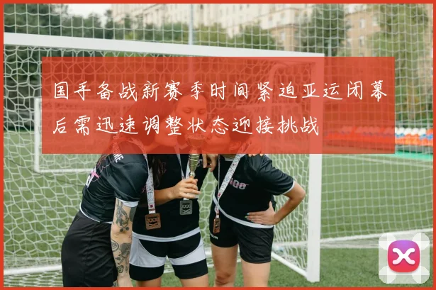 国手备战新赛季时间紧迫亚运闭幕后需迅速调整状态迎接挑战