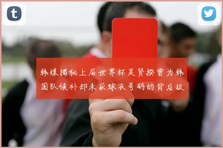 韩媒揭秘上届世界杯吴贤揆曾为韩国队候补却未获球衣号码的背后故事