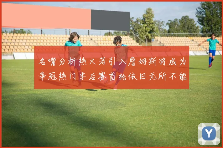 名嘴分析热火若引入詹姆斯将成为争冠热门季后赛首轮依旧无所不能